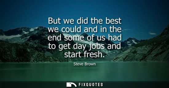 Small: But we did the best we could and in the end some of us had to get day jobs and start fresh