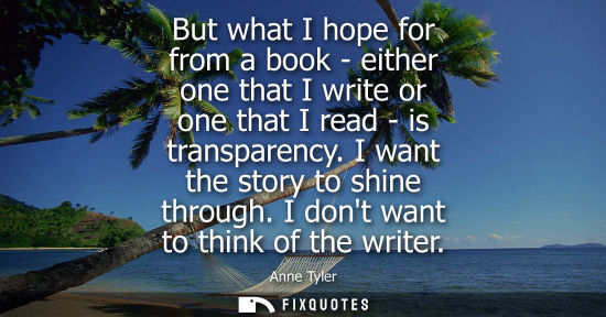 Small: But what I hope for from a book - either one that I write or one that I read - is transparency. I want 