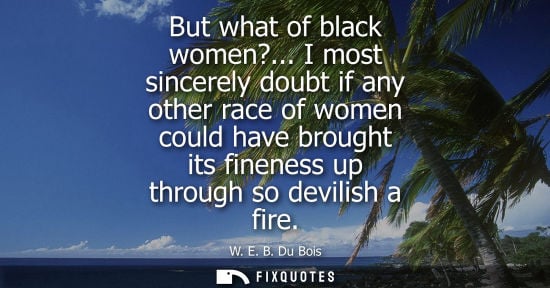 Small: But what of black women?... I most sincerely doubt if any other race of women could have brought its fi