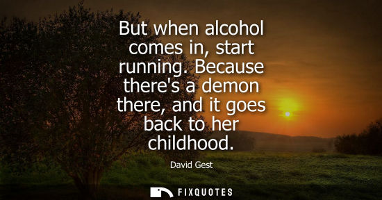 Small: But when alcohol comes in, start running. Because theres a demon there, and it goes back to her childho