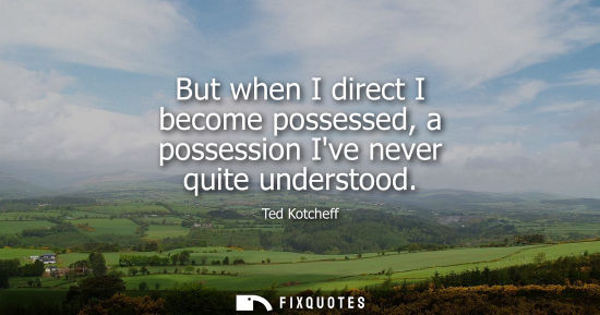 Small: But when I direct I become possessed, a possession Ive never quite understood