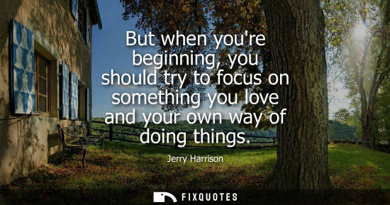 Small: But when youre beginning, you should try to focus on something you love and your own way of doing thing