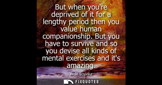 Small: But when youre deprived of it for a lengthy period then you value human companionship. But you have to 