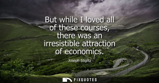 Small: But while I loved all of these courses, there was an irresistible attraction of economics