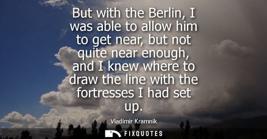 Small: But with the Berlin, I was able to allow him to get near, but not quite near enough, and I knew where t