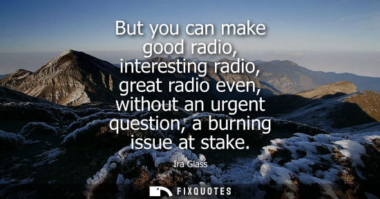 Small: But you can make good radio, interesting radio, great radio even, without an urgent question, a burning issue 