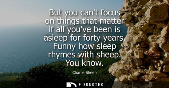 Small: But you cant focus on things that matter if all youve been is asleep for forty years. Funny how sleep r