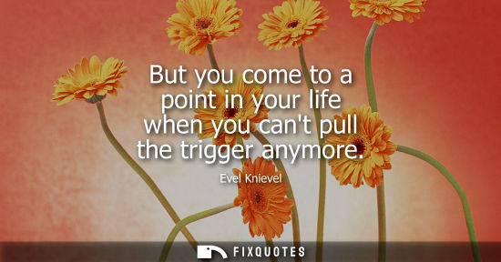 Small: But you come to a point in your life when you cant pull the trigger anymore