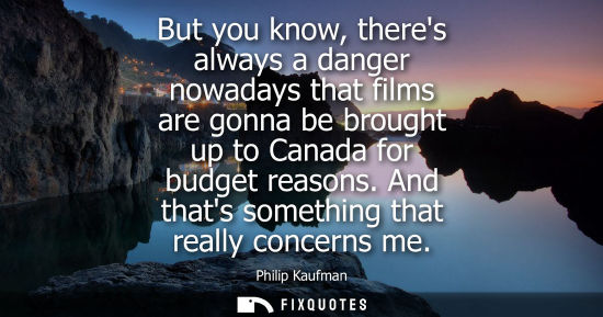 Small: But you know, theres always a danger nowadays that films are gonna be brought up to Canada for budget r