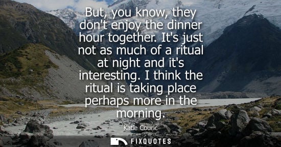 Small: But, you know, they dont enjoy the dinner hour together. Its just not as much of a ritual at night and 