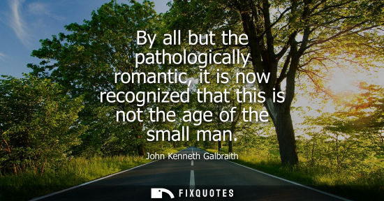 Small: By all but the pathologically romantic, it is now recognized that this is not the age of the small man