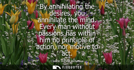 Small: By annihilating the desires, you annihilate the mind. Every man without passions has within him no prin
