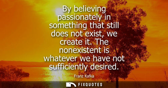 Small: By believing passionately in something that still does not exist, we create it. The nonexistent is whatever we