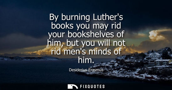 Small: By burning Luthers books you may rid your bookshelves of him, but you will not rid mens minds of him