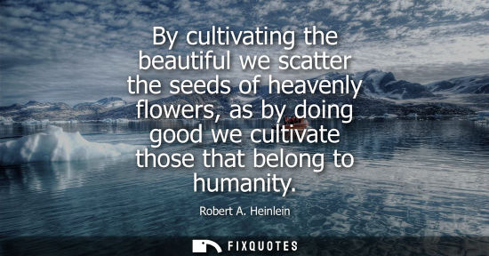 Small: By cultivating the beautiful we scatter the seeds of heavenly flowers, as by doing good we cultivate th