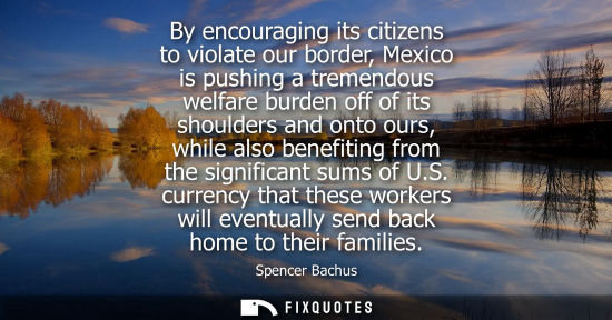 Small: By encouraging its citizens to violate our border, Mexico is pushing a tremendous welfare burden off of its sh