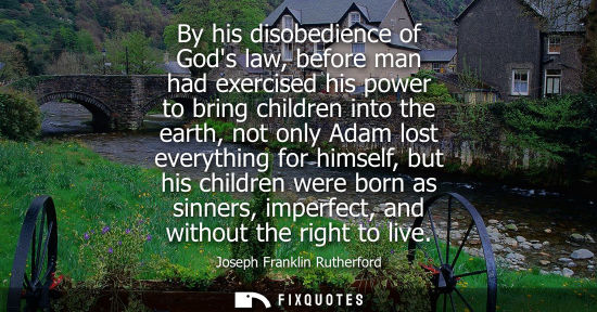Small: By his disobedience of Gods law, before man had exercised his power to bring children into the earth, n