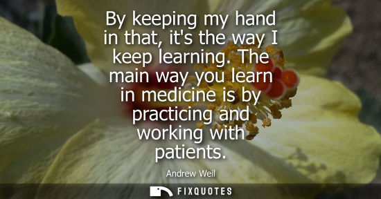 Small: By keeping my hand in that, its the way I keep learning. The main way you learn in medicine is by pract