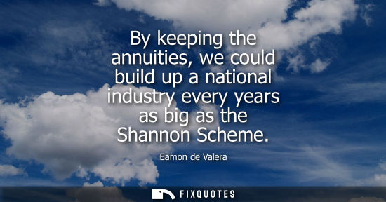 Small: By keeping the annuities, we could build up a national industry every years as big as the Shannon Schem
