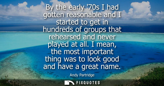 Small: By the early 70s I had gotten reasonable and I started to get in hundreds of groups that rehearsed and 