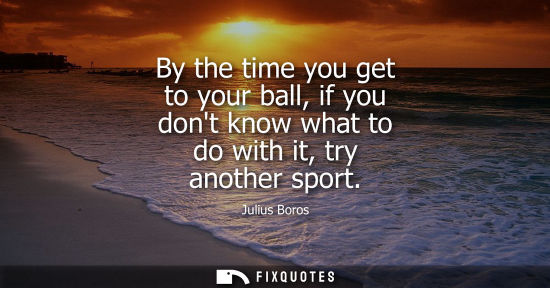 Small: By the time you get to your ball, if you dont know what to do with it, try another sport