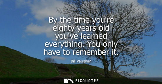 Small: By the time youre eighty years old youve learned everything. You only have to remember it