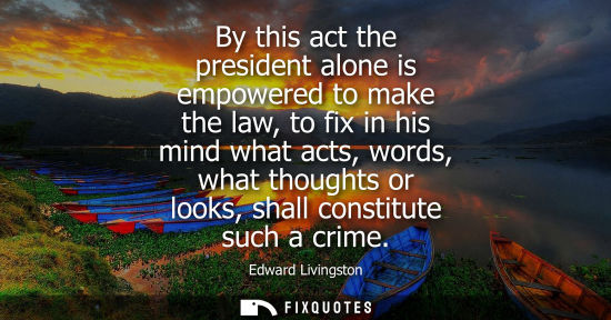 Small: By this act the president alone is empowered to make the law, to fix in his mind what acts, words, what