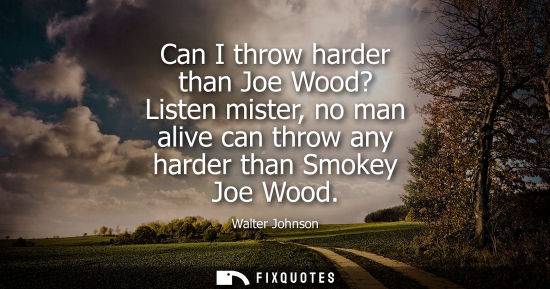 Small: Can I throw harder than Joe Wood? Listen mister, no man alive can throw any harder than Smokey Joe Wood