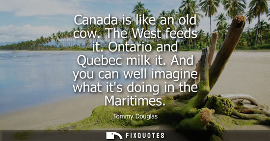 Small: Canada is like an old cow. The West feeds it. Ontario and Quebec milk it. And you can well imagine what