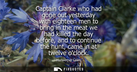 Small: Captain Clarke who had gone out yesterday with eighteen men to bring in the meat we had killed the day 