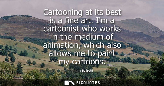 Small: Cartooning at its best is a fine art. Im a cartoonist who works in the medium of animation, which also 