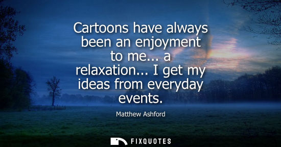 Small: Cartoons have always been an enjoyment to me... a relaxation... I get my ideas from everyday events