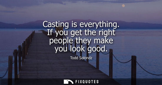 Small: Casting is everything. If you get the right people they make you look good