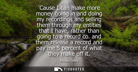 Small: Cause I can make more money going in and doing my recordings and selling them through my entities that 