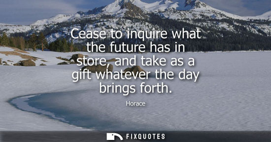 Small: Cease to inquire what the future has in store, and take as a gift whatever the day brings forth