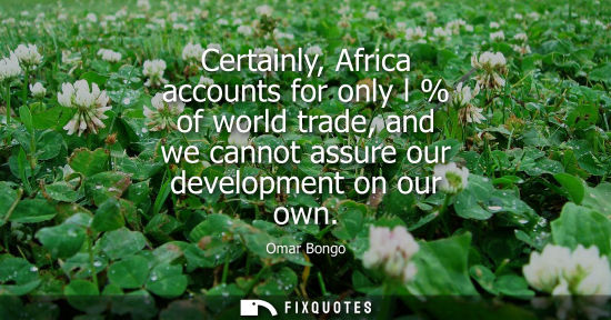 Small: Certainly, Africa accounts for only l % of world trade, and we cannot assure our development on our own