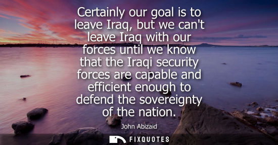 Small: Certainly our goal is to leave Iraq, but we cant leave Iraq with our forces until we know that the Iraq