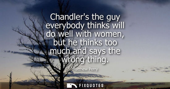 Small: Chandlers the guy everybody thinks will do well with women, but he thinks too much and says the wrong t