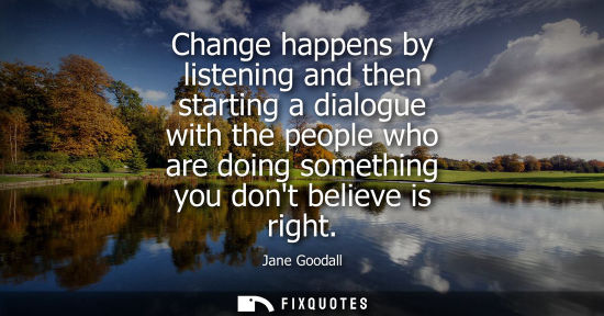Small: Change happens by listening and then starting a dialogue with the people who are doing something you do