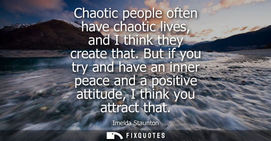 Small: Chaotic people often have chaotic lives, and I think they create that. But if you try and have an inner peace 