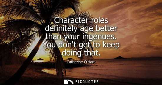 Small: Character roles definitely age better than your ingenues. You dont get to keep doing that