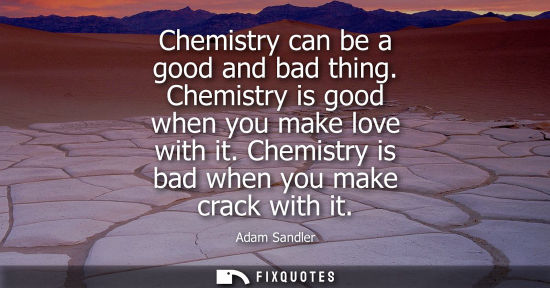 Small: Chemistry can be a good and bad thing. Chemistry is good when you make love with it. Chemistry is bad w
