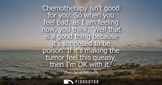Small: Chemotherapy isnt good for you. So when you feel bad, as I am feeling now, you think, Well that is a go