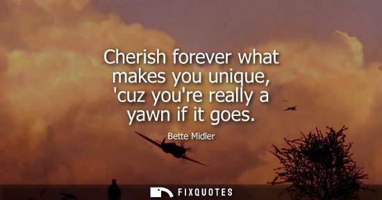 Small: Cherish forever what makes you unique, cuz youre really a yawn if it goes