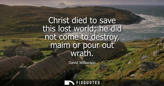 Small: Christ died to save this lost world he did not come to destroy, maim or pour out wrath