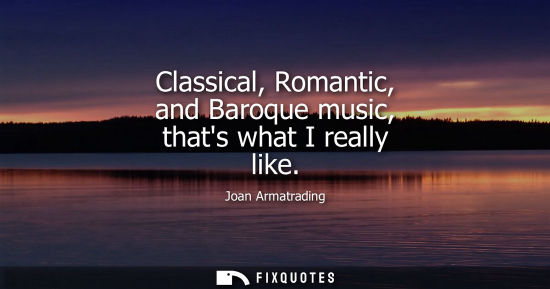 Small: Classical, Romantic, and Baroque music, thats what I really like