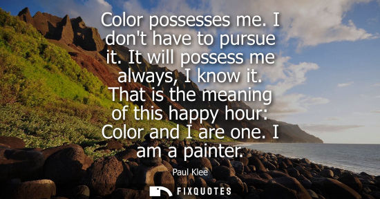 Small: Color possesses me. I dont have to pursue it. It will possess me always, I know it. That is the meaning