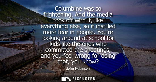 Small: Columbine was so frightening. And the media took off with it, like everything else, so it instilled mor