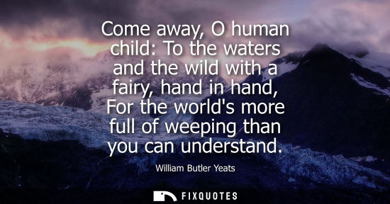 Small: Come away, O human child: To the waters and the wild with a fairy, hand in hand, For the worlds more full of w