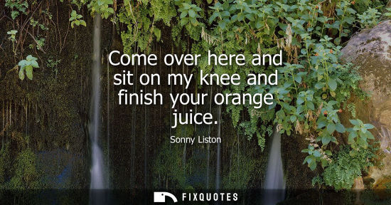 Small: Come over here and sit on my knee and finish your orange juice